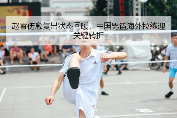 赵睿伤愈复出状态回暖，中国男篮海外拉练迎关键转折