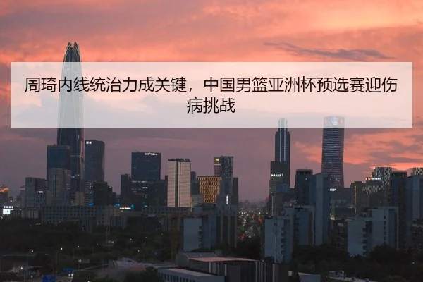 周琦内线统治力成关键，中国男篮亚洲杯预选赛迎伤病挑战