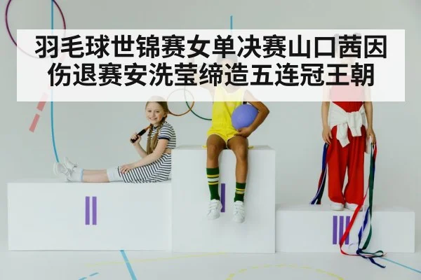 羽毛球世锦赛女单决赛山口茜因伤退赛安洗莹缔造五连冠王朝