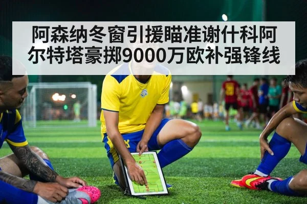 阿森纳冬窗引援瞄准谢什科阿尔特塔豪掷9000万欧补强锋线